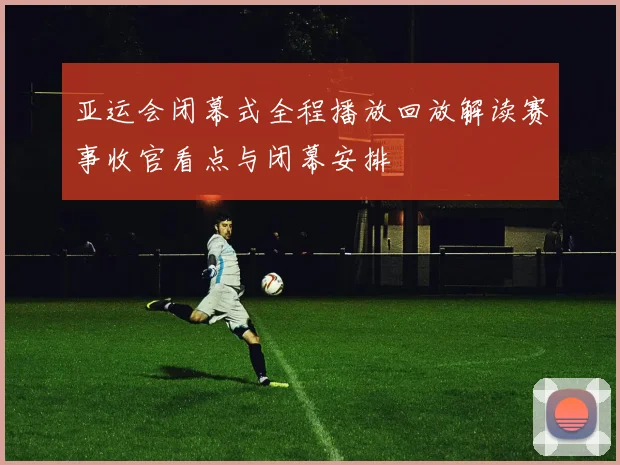 亚运会闭幕式全程播放回放解读赛事收官看点与闭幕安排