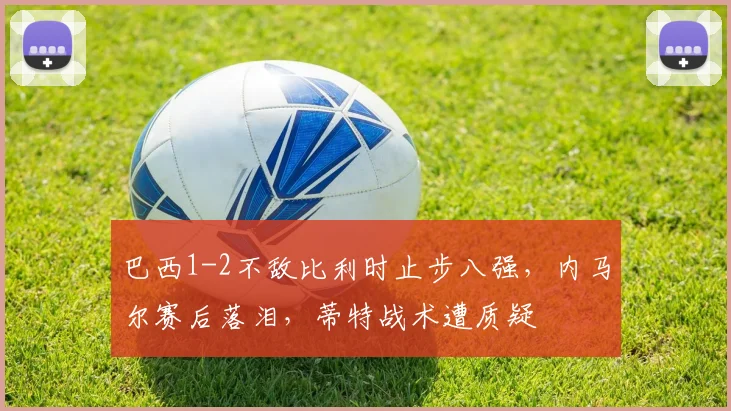 巴西1-2不敌比利时止步八强，内马尔赛后落泪，蒂特战术遭质疑