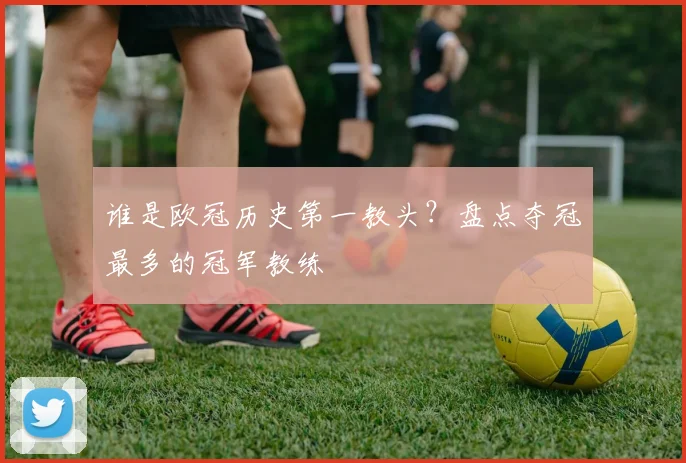 谁是欧冠历史第一教头？盘点夺冠最多的冠军教练