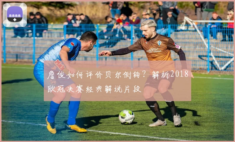 詹俊如何评价贝尔倒钩？解析2018欧冠决赛经典解说片段