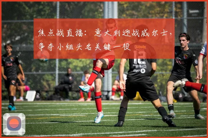 焦点战直播：意大利迎战威尔士，争夺小组头名关键一役