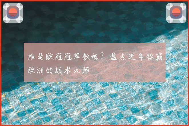 谁是欧冠冠军教练？盘点近年称霸欧洲的战术大师