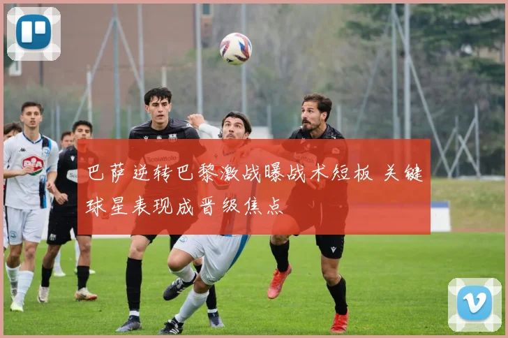 巴萨逆转巴黎激战曝战术短板 关键球星表现成晋级焦点