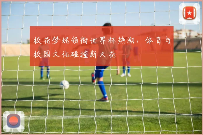 校花梦妮领衔世界杯热潮，体育与校园文化碰撞新火花