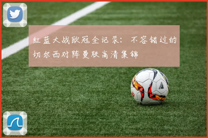 红蓝大战欧冠全记录：不容错过的切尔西对阵曼联高清集锦