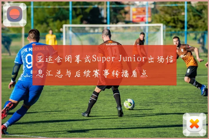 亚运会闭幕式Super Junior出场信息汇总与后续赛事转播看点