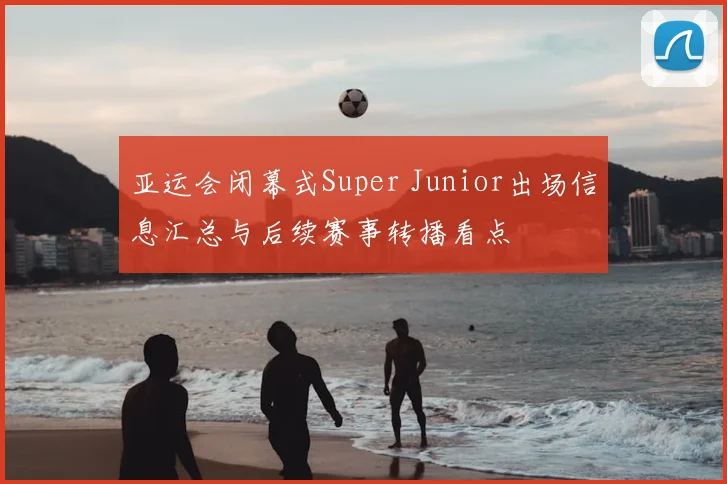 亚运会闭幕式Super Junior出场信息汇总与后续赛事转播看点