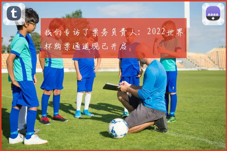 我们专访了票务负责人：2022世界杯购票通道现已开启
