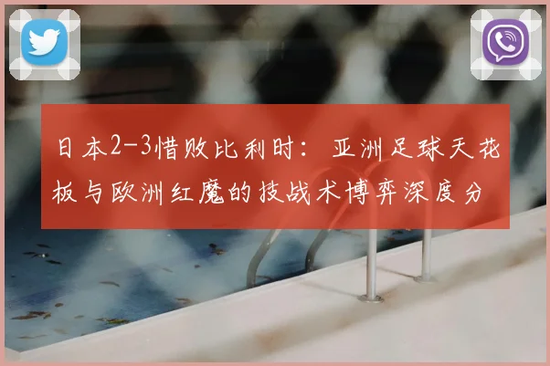 日本2-3惜败比利时：亚洲足球天花板与欧洲红魔的技战术博弈深度分析