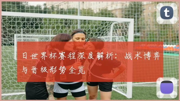日世界杯赛程深度解析：战术博弈与晋级形势全览