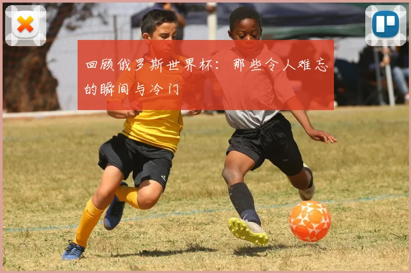 回顾俄罗斯世界杯：那些令人难忘的瞬间与冷门