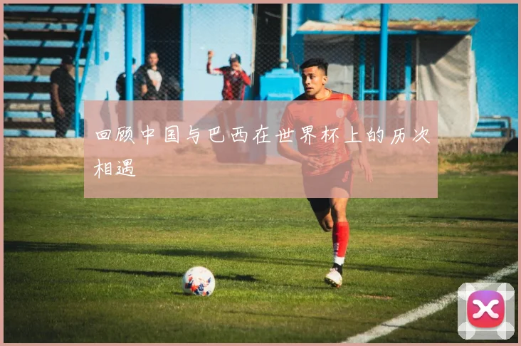 回顾中国与巴西在世界杯上的历次相遇