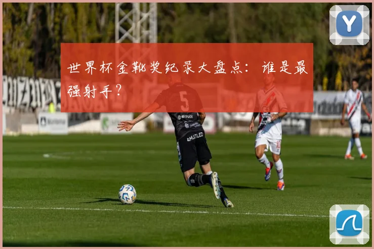 世界杯金靴奖纪录大盘点：谁是最强射手？