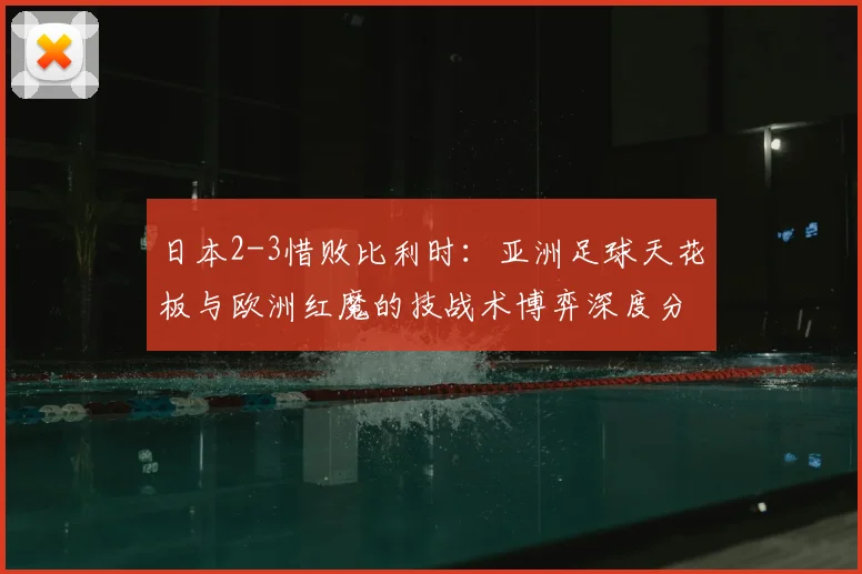 日本2-3惜败比利时：亚洲足球天花板与欧洲红魔的技战术博弈深度分析