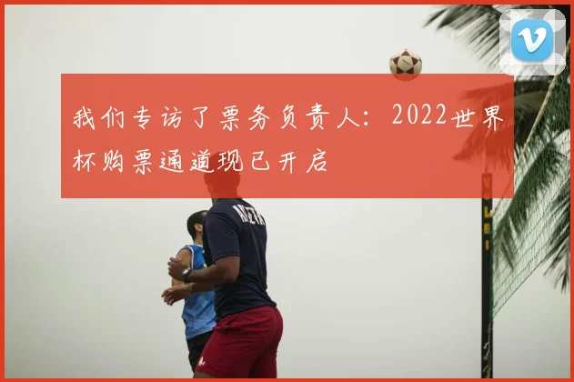 我们专访了票务负责人：2022世界杯购票通道现已开启