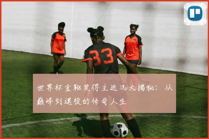 世界杯金靴奖得主近况大揭秘：从巅峰到退役的传奇人生