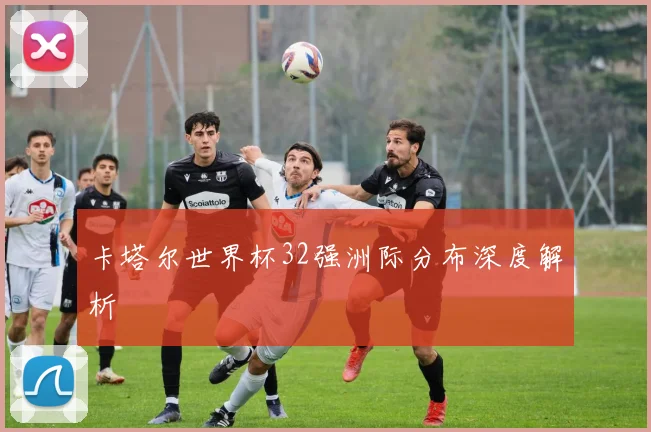 卡塔尔世界杯32强洲际分布深度解析